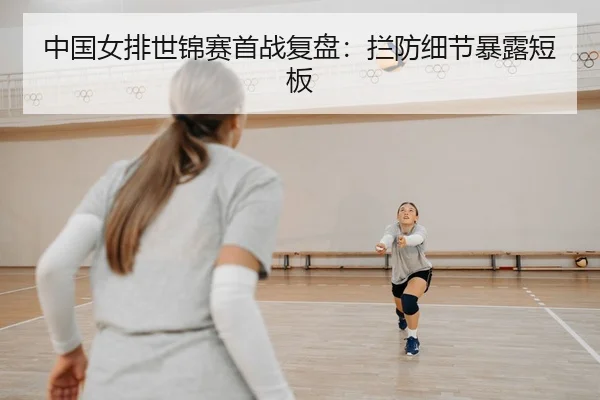 中国女排世锦赛首战复盘：拦防细节暴露短板